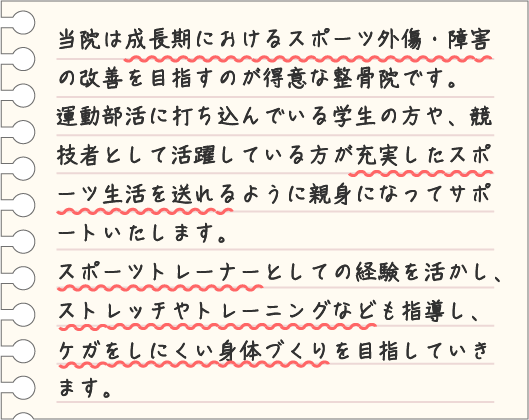 当院は成長期におけるスポーツ外傷・障害の改善を目指すのが得意な整骨院です。 運動部活に打ち込んでいる学生の方や、競技者として活躍している方が充実したスポーツ生活を送れるように親身になってサポートいたします。 スポーツトレーナーとしての経験を活かし、ストレッチやトレーニングなども指導し、ケガをしにくい身体づくりを目指していきます。